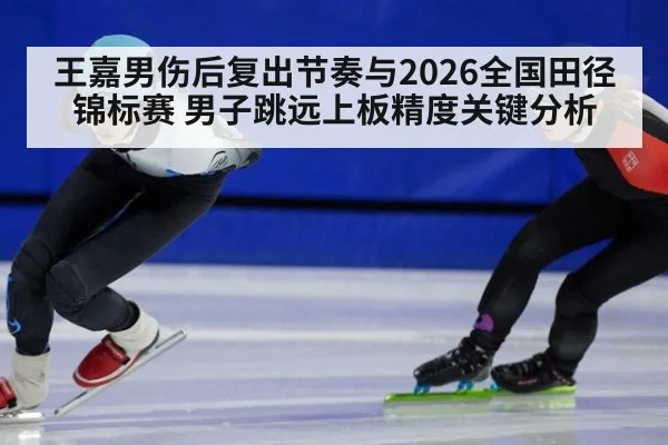 王嘉男伤后复出节奏与2026全国田径锦标赛 男子跳远上板精度关键分析